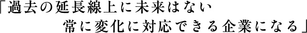 「過去の延長線上に未来はない常に変化に対応できる企業になる」